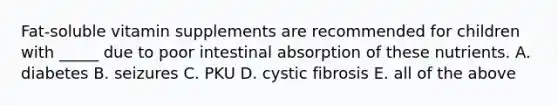 Fat-soluble vitamin supplements are recommended for children with _____ due to poor intestinal absorption of these nutrients. A. diabetes B. seizures C. PKU D. cystic fibrosis E. all of the above