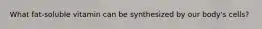 What fat-soluble vitamin can be synthesized by our body's cells?
