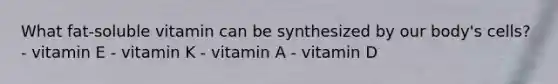 What fat-soluble vitamin can be synthesized by our body's cells? - vitamin E - vitamin K - vitamin A - vitamin D