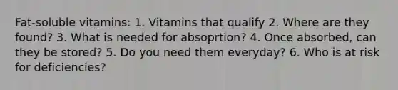 Fat-soluble vitamins: 1. Vitamins that qualify 2. Where are they found? 3. What is needed for absoprtion? 4. Once absorbed, can they be stored? 5. Do you need them everyday? 6. Who is at risk for deficiencies?