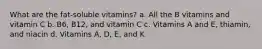 What are the fat-soluble vitamins? a. All the B vitamins and vitamin C b. B6, B12, and vitamin C c. Vitamins A and E, thiamin, and niacin d. Vitamins A, D, E, and K