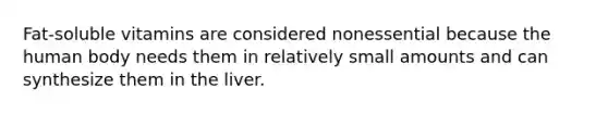 Fat-soluble vitamins are considered nonessential because the human body needs them in relatively small amounts and can synthesize them in the liver.