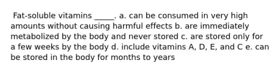 ​ Fat-soluble vitamins _____. a. can be consumed in very high amounts without causing harmful effects b. ​are immediately metabolized by the body and never stored c. are stored only for a few weeks by the body d. include vitamins A, D, E, and C e. can be stored in the body for months to years