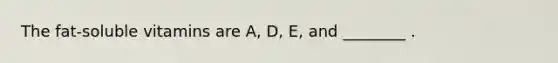 The fat-soluble vitamins are A, D, E, and ________ .