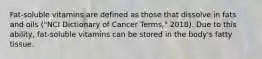 Fat-soluble vitamins are defined as those that dissolve in fats and oils ("NCI Dictionary of Cancer Terms," 2018). Due to this ability, fat-soluble vitamins can be stored in the body's fatty tissue.
