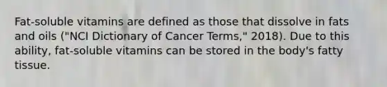 Fat-soluble vitamins are defined as those that dissolve in fats and oils ("NCI Dictionary of Cancer Terms," 2018). Due to this ability, fat-soluble vitamins can be stored in the body's fatty tissue.