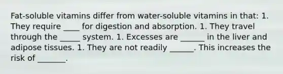 Fat-soluble vitamins differ from water-soluble vitamins in that: 1. They require ____ for digestion and absorption. 1. They travel through the _____ system. 1. Excesses are ______ in the liver and adipose tissues. 1. They are not readily ______. This increases the risk of _______.