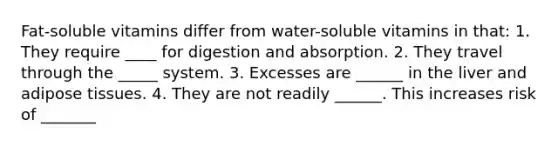 Fat-soluble vitamins differ from water-soluble vitamins in that: 1. They require ____ for digestion and absorption. 2. They travel through the _____ system. 3. Excesses are ______ in the liver and adipose tissues. 4. They are not readily ______. This increases risk of _______