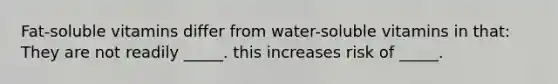 Fat-soluble vitamins differ from water-soluble vitamins in that: They are not readily _____. this increases risk of _____.