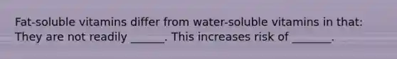 Fat-soluble vitamins differ from water-soluble vitamins in that: They are not readily ______. This increases risk of _______.