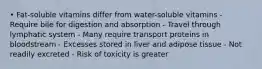 • Fat-soluble vitamins differ from water-soluble vitamins - Require bile for digestion and absorption - Travel through lymphatic system - Many require transport proteins in bloodstream - Excesses stored in liver and adipose tissue - Not readily excreted - Risk of toxicity is greater