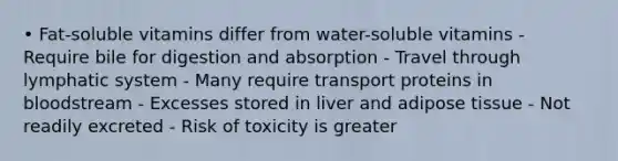 • Fat-soluble vitamins differ from water-soluble vitamins - Require bile for digestion and absorption - Travel through lymphatic system - Many require transport proteins in bloodstream - Excesses stored in liver and adipose tissue - Not readily excreted - Risk of toxicity is greater