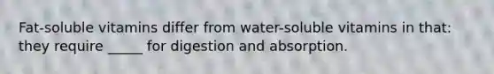 Fat-soluble vitamins differ from water-soluble vitamins in that: they require _____ for digestion and absorption.