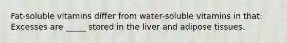 Fat-soluble vitamins differ from water-soluble vitamins in that: Excesses are _____ stored in the liver and adipose tissues.