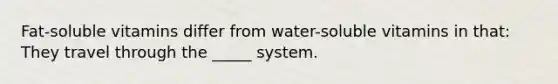 Fat-soluble vitamins differ from water-soluble vitamins in that: They travel through the _____ system.