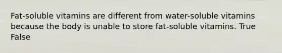 Fat-soluble vitamins are different from water-soluble vitamins because the body is unable to store fat-soluble vitamins. True False