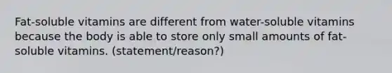 Fat-soluble vitamins are different from water-soluble vitamins because the body is able to store only small amounts of fat-soluble vitamins. (statement/reason?)