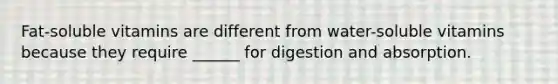 Fat-soluble vitamins are different from water-soluble vitamins because they require ______ for digestion and absorption.