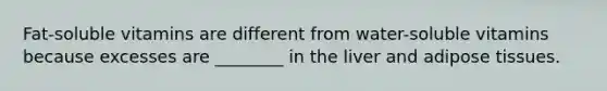 Fat-soluble vitamins are different from water-soluble vitamins because excesses are ________ in the liver and adipose tissues.