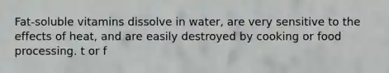 Fat-soluble vitamins dissolve in water, are very sensitive to the effects of heat, and are easily destroyed by cooking or food processing. t or f