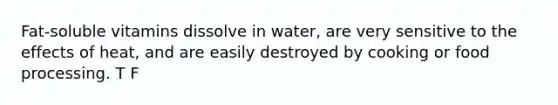 Fat-soluble vitamins dissolve in water, are very sensitive to the effects of heat, and are easily destroyed by cooking or food processing. T F