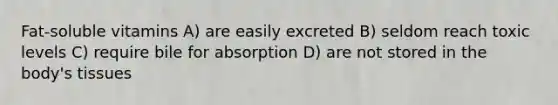 Fat-soluble vitamins A) are easily excreted B) seldom reach toxic levels C) require bile for absorption D) are not stored in the body's tissues