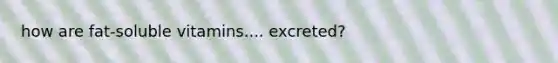 how are fat-soluble vitamins.... excreted?