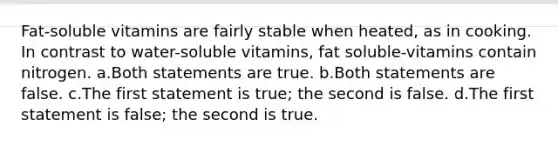 Fat-soluble vitamins are fairly stable when heated, as in cooking. In contrast to water-soluble vitamins, fat soluble-vitamins contain nitrogen. a.Both statements are true. b.Both statements are false. c.The first statement is true; the second is false. d.The first statement is false; the second is true.