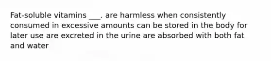 Fat-soluble vitamins ___. are harmless when consistently consumed in excessive amounts can be stored in the body for later use are excreted in the urine are absorbed with both fat and water