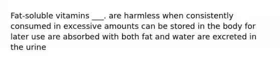 Fat-soluble vitamins ___. are harmless when consistently consumed in excessive amounts can be stored in the body for later use are absorbed with both fat and water are excreted in the urine