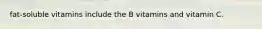 fat-soluble vitamins include the B vitamins and vitamin C.