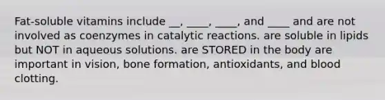 Fat-soluble vitamins include __, ____, ____, and ____ and are not involved as coenzymes in catalytic reactions. are soluble in lipids but NOT in aqueous solutions. are STORED in the body are important in vision, bone formation, antioxidants, and blood clotting.