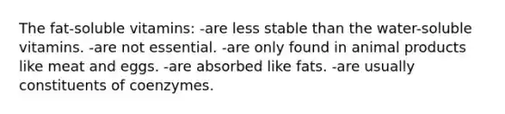 The fat-soluble vitamins: -are less stable than the water-soluble vitamins. -are not essential. -are only found in animal products like meat and eggs. -are absorbed like fats. -are usually constituents of coenzymes.