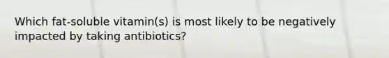 Which fat-soluble vitamin(s) is most likely to be negatively impacted by taking antibiotics?