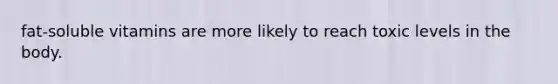 fat-soluble vitamins are more likely to reach toxic levels in the body.