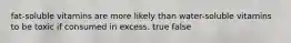 fat-soluble vitamins are more likely than water-soluble vitamins to be toxic if consumed in excess. true false