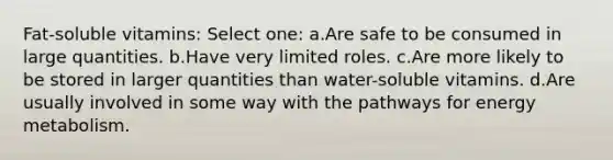 Fat-soluble vitamins: Select one: a.Are safe to be consumed in large quantities. b.Have very limited roles. c.Are more likely to be stored in larger quantities than water-soluble vitamins. d.Are usually involved in some way with the pathways for energy metabolism.