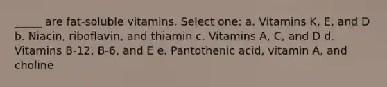 _____ are fat-soluble vitamins. Select one: a. Vitamins K, E, and D b. Niacin, riboflavin, and thiamin c. Vitamins A, C, and D d. Vitamins B-12, B-6, and E e. Pantothenic acid, vitamin A, and choline