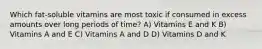 Which fat-soluble vitamins are most toxic if consumed in excess amounts over long periods of time? A) Vitamins E and K B) Vitamins A and E C) Vitamins A and D D) Vitamins D and K