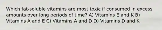 Which fat-soluble vitamins are most toxic if consumed in excess amounts over long periods of time? A) Vitamins E and K B) Vitamins A and E C) Vitamins A and D D) Vitamins D and K