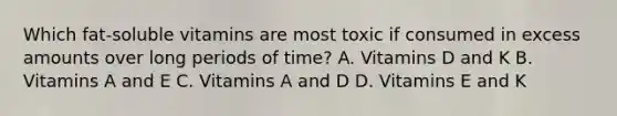 Which fat-soluble vitamins are most toxic if consumed in excess amounts over long periods of time? A. Vitamins D and K B. Vitamins A and E C. Vitamins A and D D. Vitamins E and K