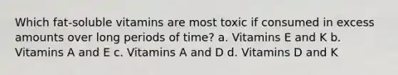 Which fat-soluble vitamins are most toxic if consumed in excess amounts over long periods of time? a. Vitamins E and K b. Vitamins A and E c. Vitamins A and D d. Vitamins D and K