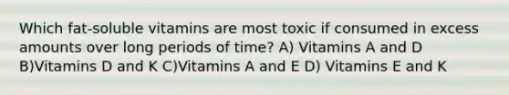 Which fat-soluble vitamins are most toxic if consumed in excess amounts over long periods of time? A) Vitamins A and D B)Vitamins D and K C)Vitamins A and E D) Vitamins E and K