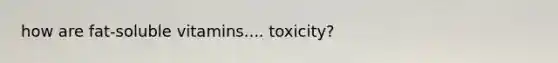 how are fat-soluble vitamins.... toxicity?