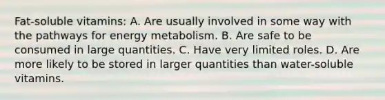 Fat-soluble vitamins: A. Are usually involved in some way with the pathways for energy metabolism. B. Are safe to be consumed in large quantities. C. Have very limited roles. D. Are more likely to be stored in larger quantities than water-soluble vitamins.