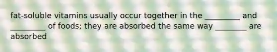fat-soluble vitamins usually occur together in the _________ and _________ of foods; they are absorbed the same way ________ are absorbed