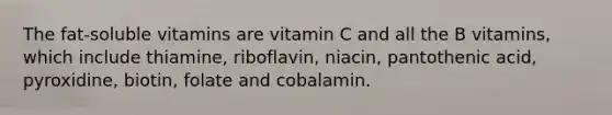 The fat-soluble vitamins are vitamin C and all the B vitamins, which include thiamine, riboflavin, niacin, pantothenic acid, pyroxidine, biotin, folate and cobalamin.