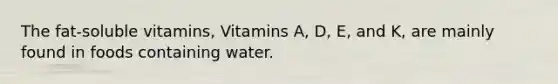 The fat-soluble vitamins, Vitamins A, D, E, and K, are mainly found in foods containing water.