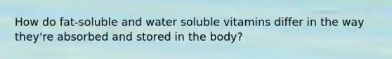 How do fat-soluble and water soluble vitamins differ in the way they're absorbed and stored in the body?