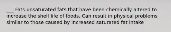 ___ Fats-unsaturated fats that have been chemically altered to increase the shelf life of foods. Can result in physical problems similar to those caused by increased saturated fat intake